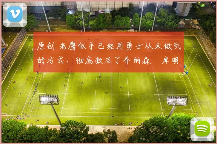 原创 老鹰似乎已经用勇士从未做到的方式,彻底激活了乔纳森・库明加