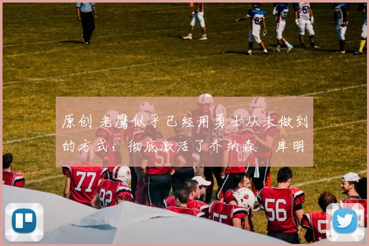 原创 老鹰似乎已经用勇士从未做到的方式，彻底激活了乔纳森・库明加