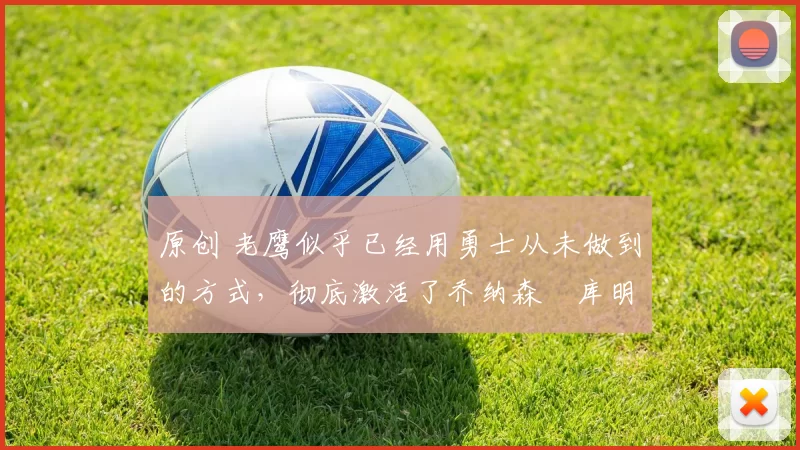 原创 老鹰似乎已经用勇士从未做到的方式,彻底激活了乔纳森・库明加