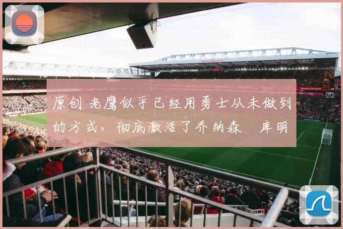 原创 老鹰似乎已经用勇士从未做到的方式，彻底激活了乔纳森・库明加