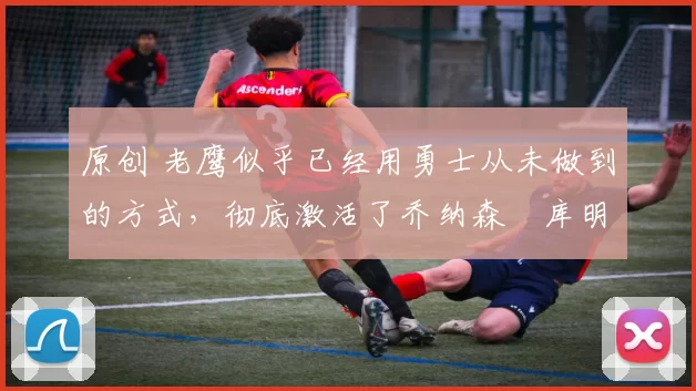 原创 老鹰似乎已经用勇士从未做到的方式,彻底激活了乔纳森・库明加