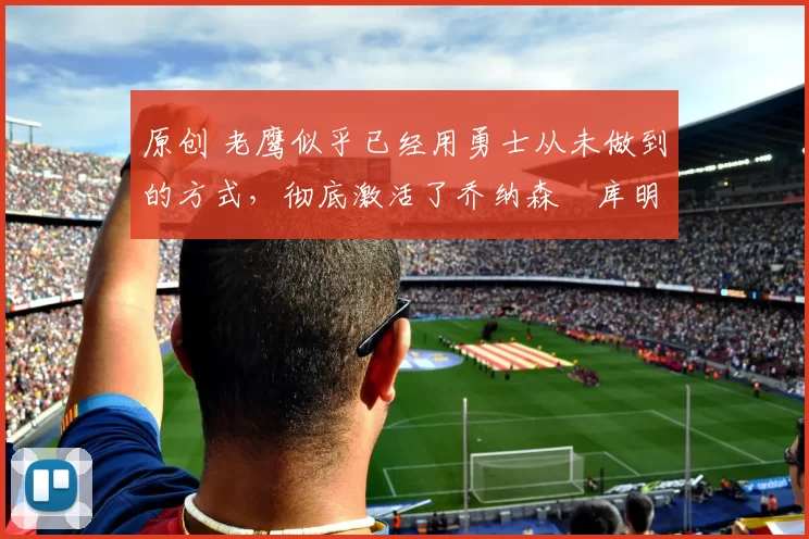 原创 老鹰似乎已经用勇士从未做到的方式,彻底激活了乔纳森・库明加