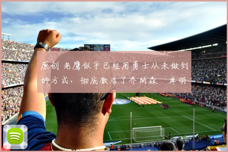 原创 老鹰似乎已经用勇士从未做到的方式，彻底激活了乔纳森・库明加