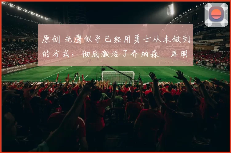 原创 老鹰似乎已经用勇士从未做到的方式,彻底激活了乔纳森・库明加