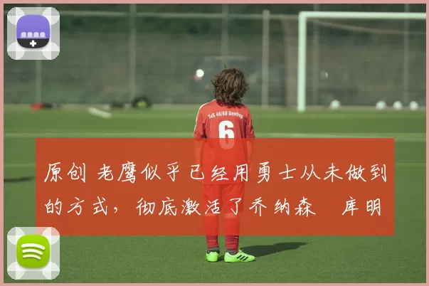 原创 老鹰似乎已经用勇士从未做到的方式,彻底激活了乔纳森・库明加