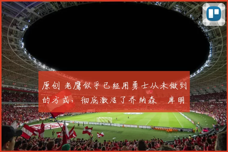 原创 老鹰似乎已经用勇士从未做到的方式，彻底激活了乔纳森・库明加