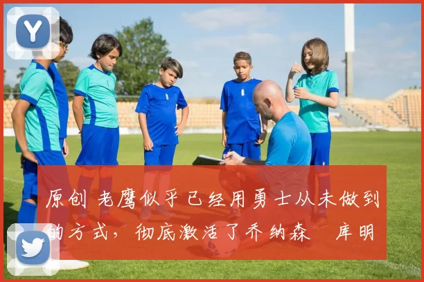 原创 老鹰似乎已经用勇士从未做到的方式，彻底激活了乔纳森・库明加