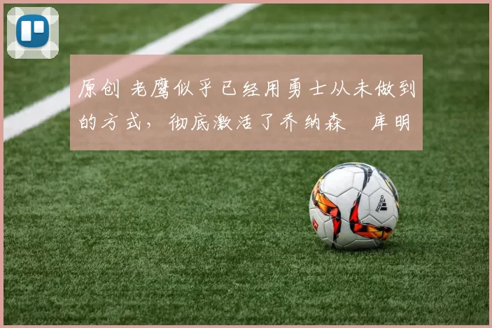 原创 老鹰似乎已经用勇士从未做到的方式，彻底激活了乔纳森・库明加