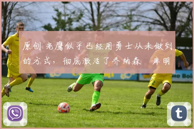 原创 老鹰似乎已经用勇士从未做到的方式,彻底激活了乔纳森・库明加