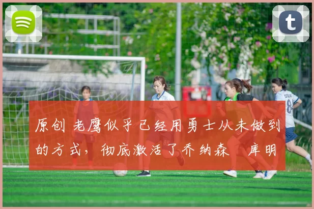 原创 老鹰似乎已经用勇士从未做到的方式,彻底激活了乔纳森・库明加