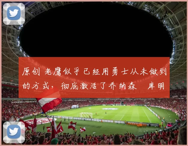 原创 老鹰似乎已经用勇士从未做到的方式,彻底激活了乔纳森・库明加