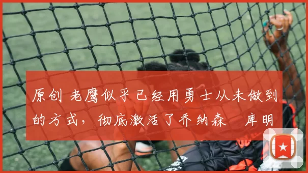 原创 老鹰似乎已经用勇士从未做到的方式,彻底激活了乔纳森・库明加