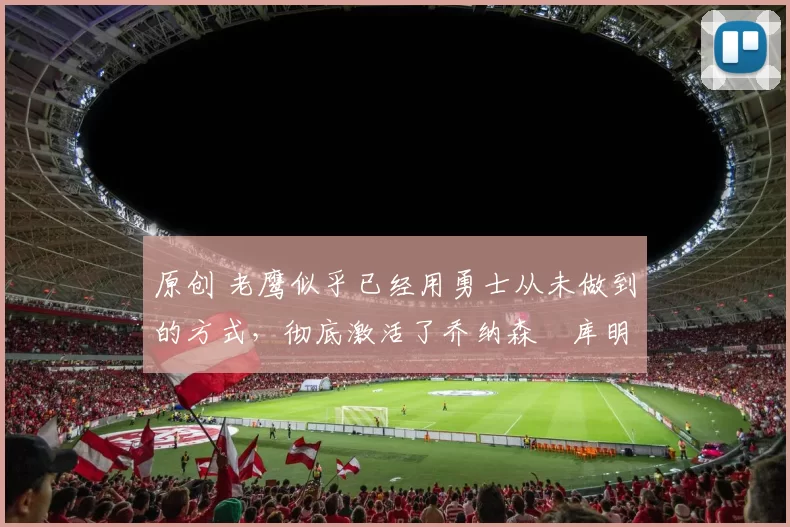 原创 老鹰似乎已经用勇士从未做到的方式,彻底激活了乔纳森・库明加