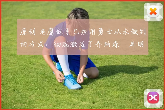 原创 老鹰似乎已经用勇士从未做到的方式，彻底激活了乔纳森・库明加