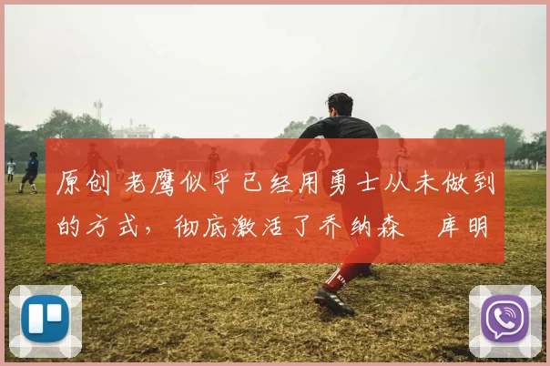 原创 老鹰似乎已经用勇士从未做到的方式,彻底激活了乔纳森・库明加