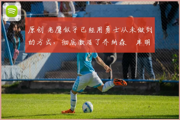 原创 老鹰似乎已经用勇士从未做到的方式，彻底激活了乔纳森・库明加