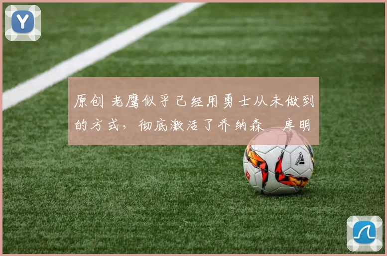 原创 老鹰似乎已经用勇士从未做到的方式,彻底激活了乔纳森・库明加