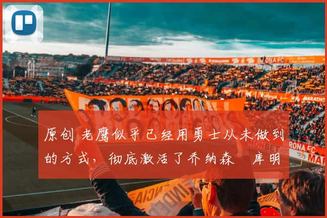 原创 老鹰似乎已经用勇士从未做到的方式，彻底激活了乔纳森・库明加