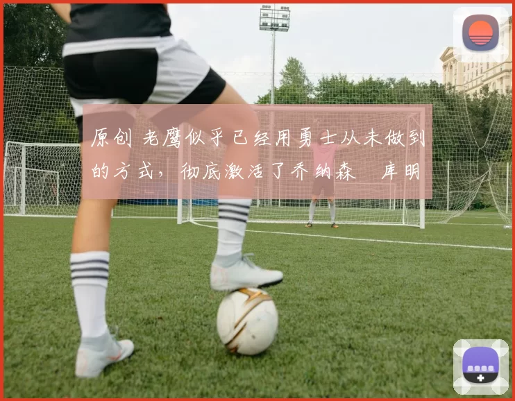 原创 老鹰似乎已经用勇士从未做到的方式,彻底激活了乔纳森・库明加