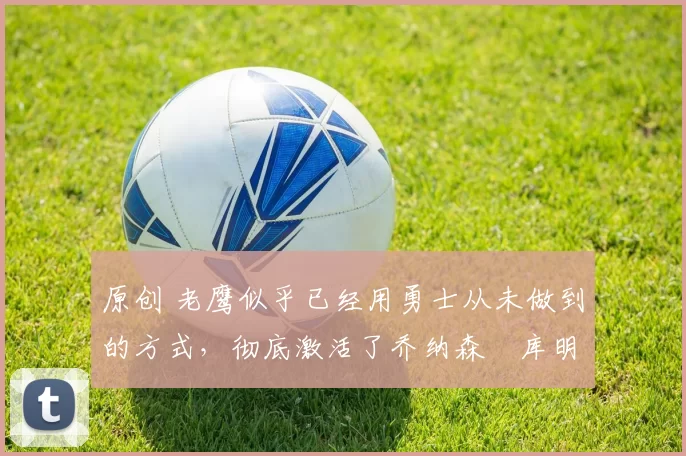 原创 老鹰似乎已经用勇士从未做到的方式,彻底激活了乔纳森・库明加