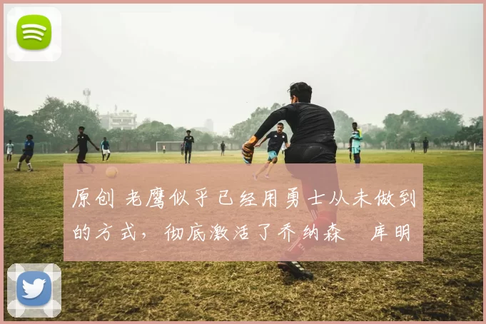 原创 老鹰似乎已经用勇士从未做到的方式,彻底激活了乔纳森・库明加