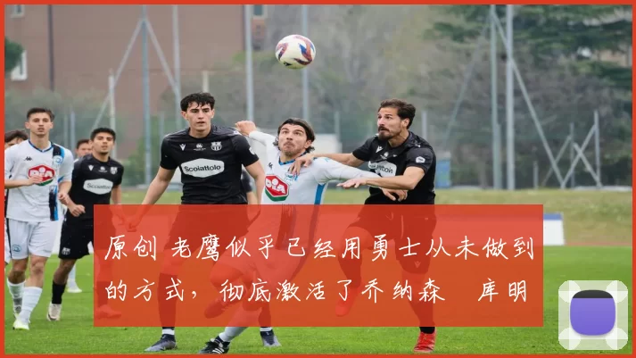 原创 老鹰似乎已经用勇士从未做到的方式,彻底激活了乔纳森・库明加