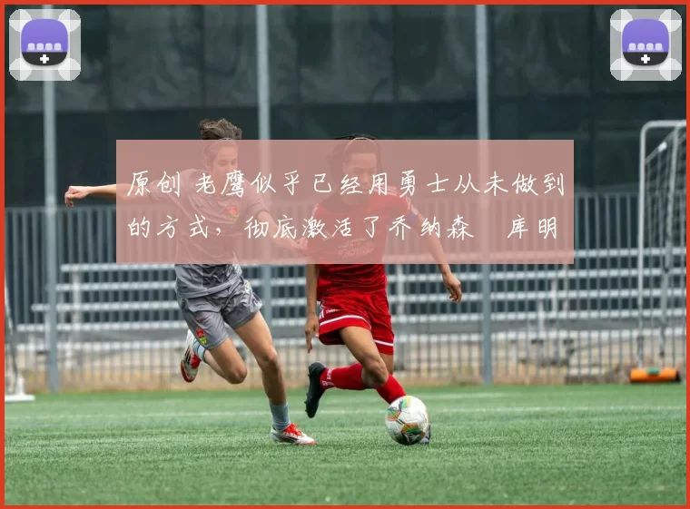 原创 老鹰似乎已经用勇士从未做到的方式,彻底激活了乔纳森・库明加