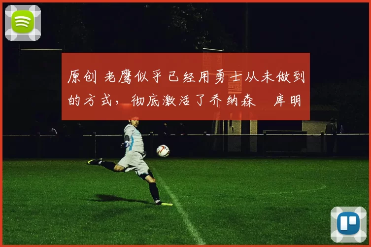 原创 老鹰似乎已经用勇士从未做到的方式，彻底激活了乔纳森・库明加