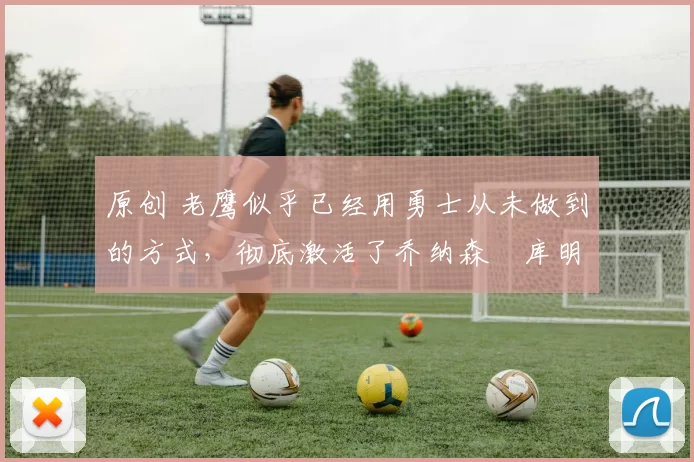 原创 老鹰似乎已经用勇士从未做到的方式，彻底激活了乔纳森・库明加