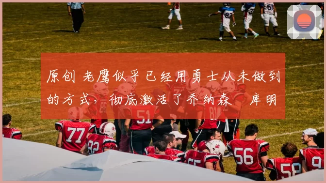 原创 老鹰似乎已经用勇士从未做到的方式，彻底激活了乔纳森・库明加