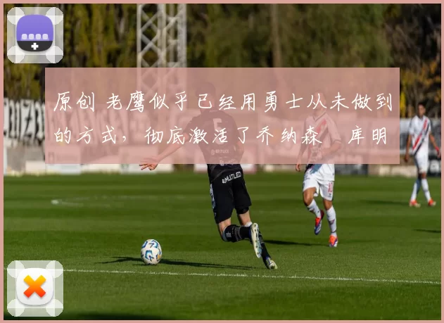 原创 老鹰似乎已经用勇士从未做到的方式,彻底激活了乔纳森・库明加