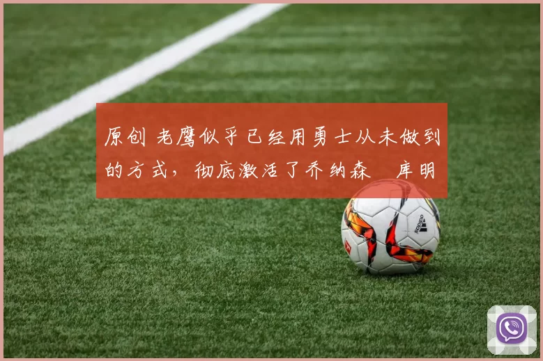 原创 老鹰似乎已经用勇士从未做到的方式,彻底激活了乔纳森・库明加