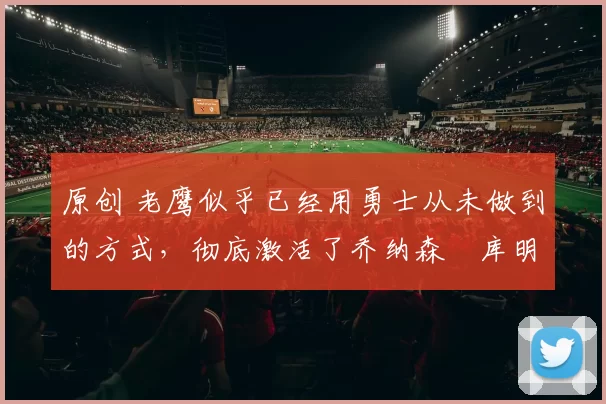 原创 老鹰似乎已经用勇士从未做到的方式，彻底激活了乔纳森・库明加