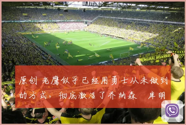 原创 老鹰似乎已经用勇士从未做到的方式，彻底激活了乔纳森・库明加