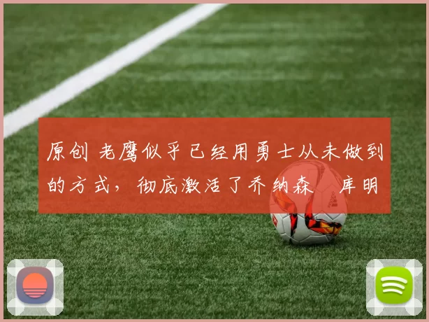 原创 老鹰似乎已经用勇士从未做到的方式,彻底激活了乔纳森・库明加