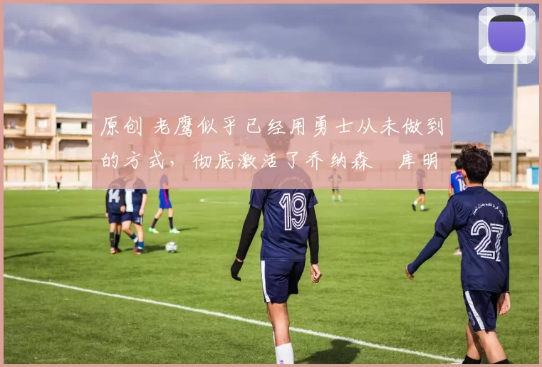 原创 老鹰似乎已经用勇士从未做到的方式,彻底激活了乔纳森・库明加