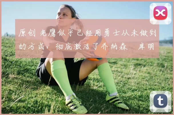 原创 老鹰似乎已经用勇士从未做到的方式,彻底激活了乔纳森・库明加