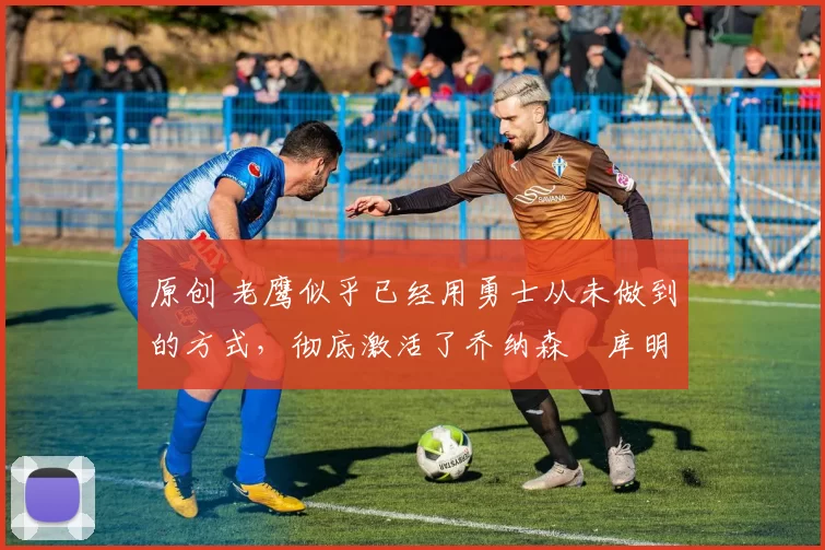 原创 老鹰似乎已经用勇士从未做到的方式,彻底激活了乔纳森・库明加