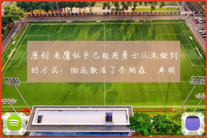 原创 老鹰似乎已经用勇士从未做到的方式，彻底激活了乔纳森・库明加