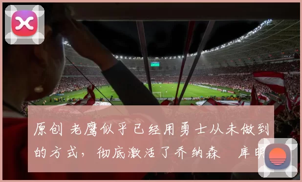 原创 老鹰似乎已经用勇士从未做到的方式，彻底激活了乔纳森・库明加