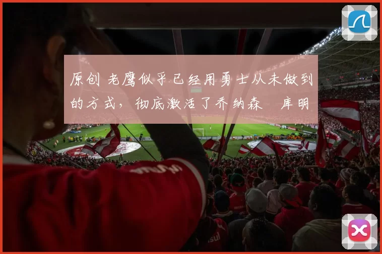 原创 老鹰似乎已经用勇士从未做到的方式，彻底激活了乔纳森・库明加