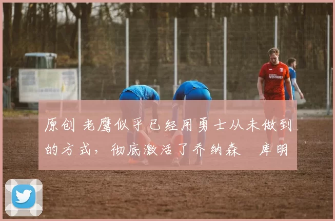 原创 老鹰似乎已经用勇士从未做到的方式,彻底激活了乔纳森・库明加