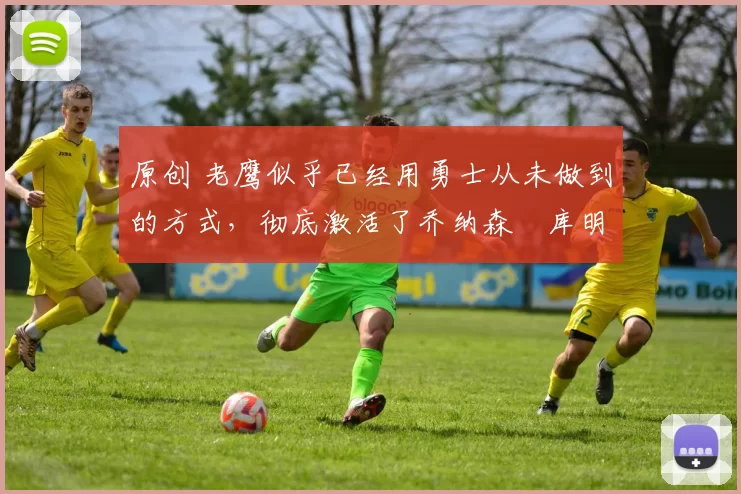 原创 老鹰似乎已经用勇士从未做到的方式,彻底激活了乔纳森・库明加