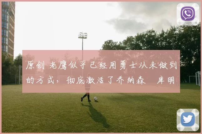 原创 老鹰似乎已经用勇士从未做到的方式，彻底激活了乔纳森・库明加