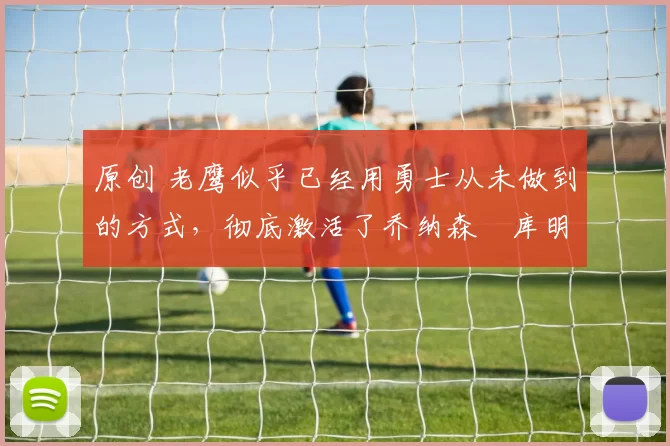 原创 老鹰似乎已经用勇士从未做到的方式，彻底激活了乔纳森・库明加