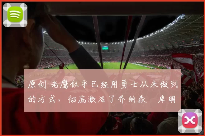 原创 老鹰似乎已经用勇士从未做到的方式,彻底激活了乔纳森・库明加