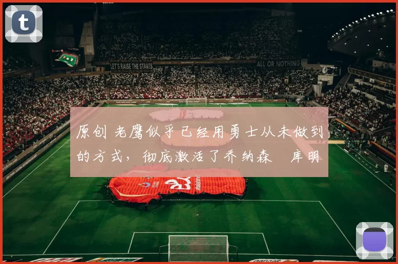 原创 老鹰似乎已经用勇士从未做到的方式，彻底激活了乔纳森・库明加