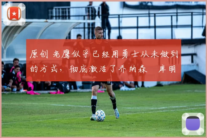 原创 老鹰似乎已经用勇士从未做到的方式，彻底激活了乔纳森・库明加