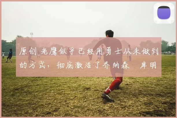 原创 老鹰似乎已经用勇士从未做到的方式，彻底激活了乔纳森・库明加