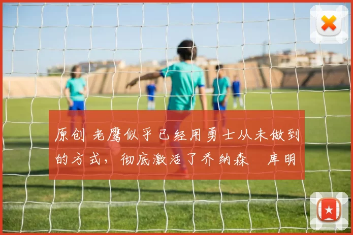 原创 老鹰似乎已经用勇士从未做到的方式，彻底激活了乔纳森・库明加